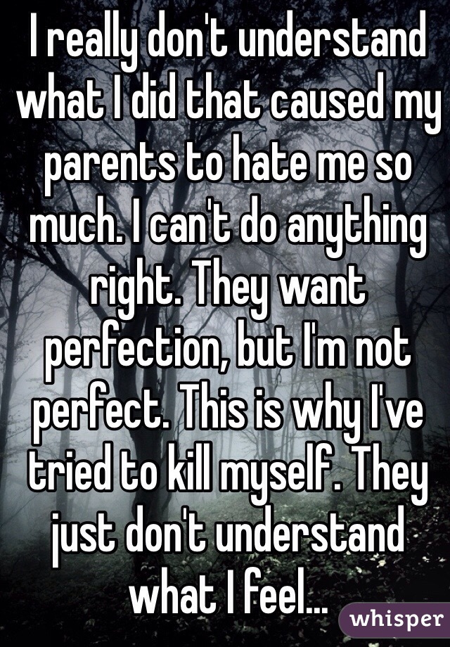 I really don't understand what I did that caused my parents to hate me so much. I can't do anything right. They want perfection, but I'm not perfect. This is why I've tried to kill myself. They just don't understand what I feel...