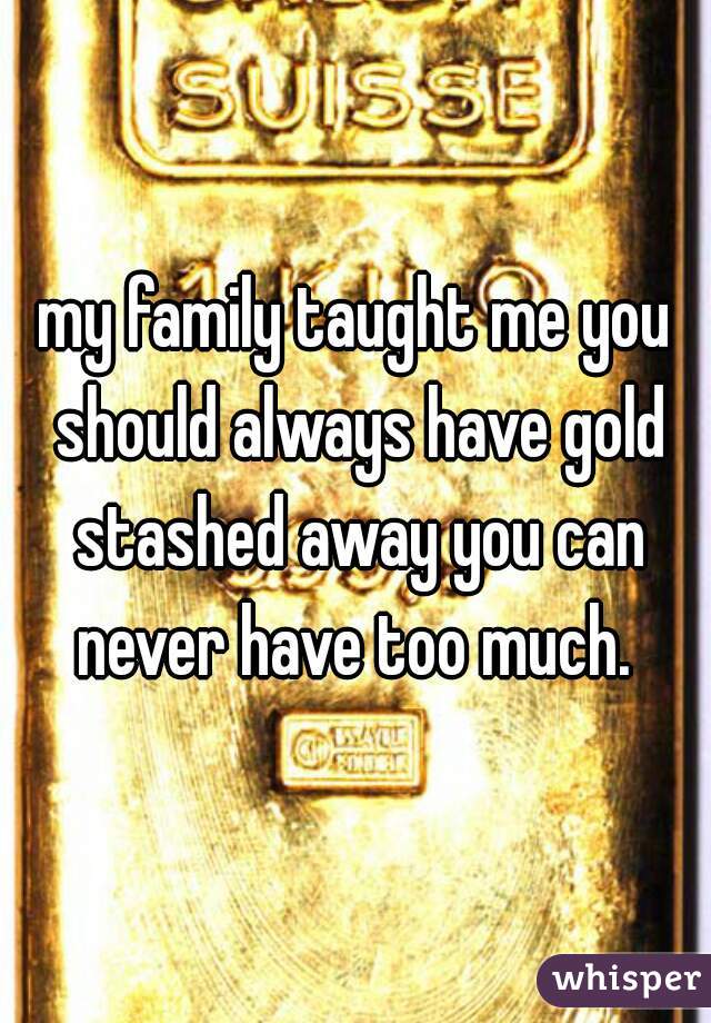 my family taught me you should always have gold stashed away you can never have too much. 