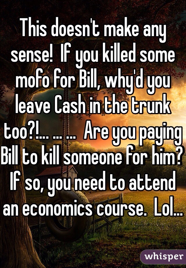 This doesn't make any sense!  If you killed some mofo for Bill, why'd you leave Cash in the trunk too?!... ... ...  Are you paying Bill to kill someone for him?  If so, you need to attend an economics course.  Lol...