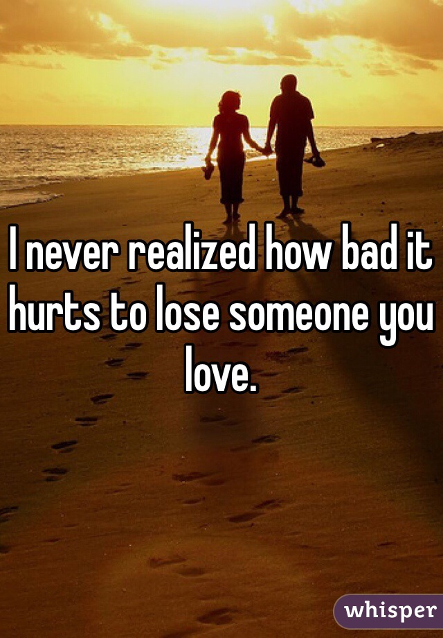 I never realized how bad it hurts to lose someone you love. 