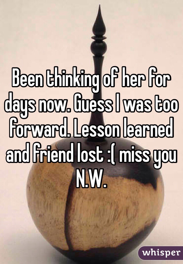 Been thinking of her for days now. Guess I was too forward. Lesson learned and friend lost :( miss you N.W.