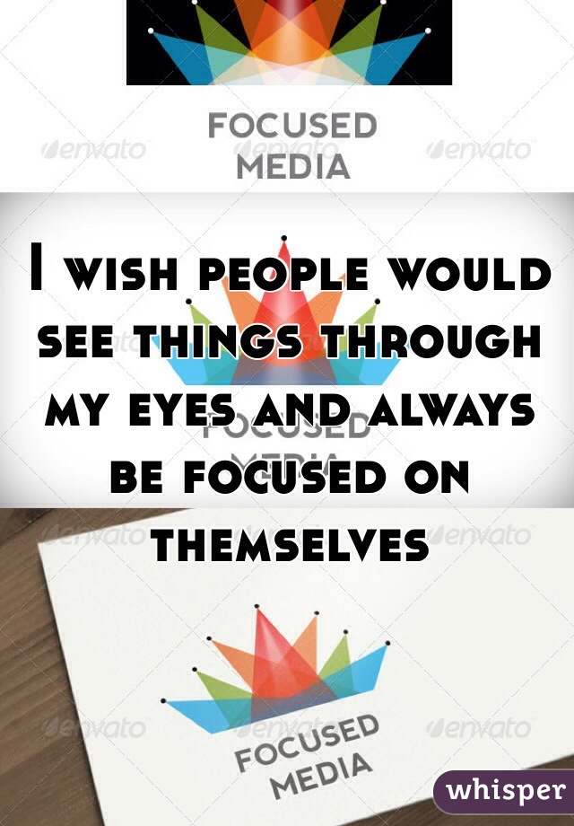 I wish people would see things through my eyes and always be focused on themselves  