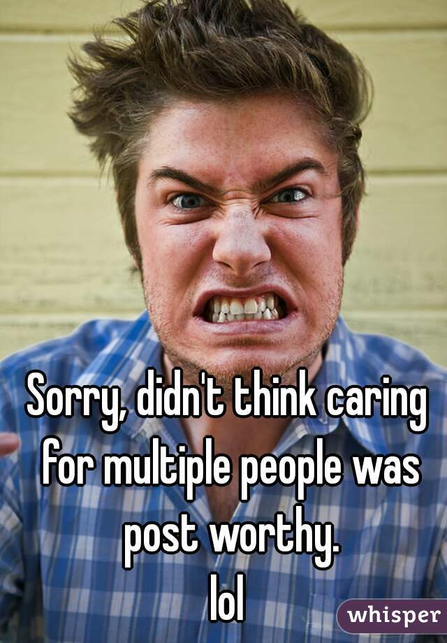 Sorry, didn't think caring for multiple people was post worthy.
lol