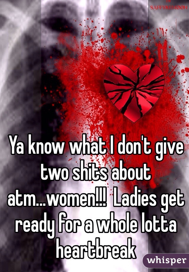 Ya know what I don't give two shits about atm...women!!!  Ladies get ready for a whole lotta heartbreak