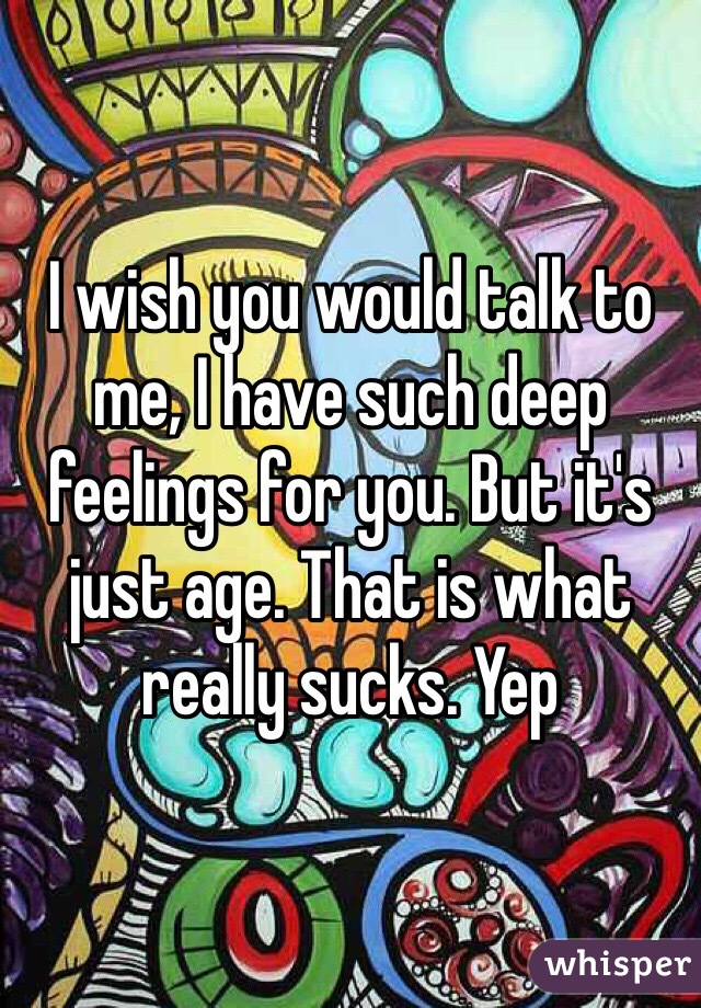 I wish you would talk to me, I have such deep feelings for you. But it's just age. That is what really sucks. Yep 