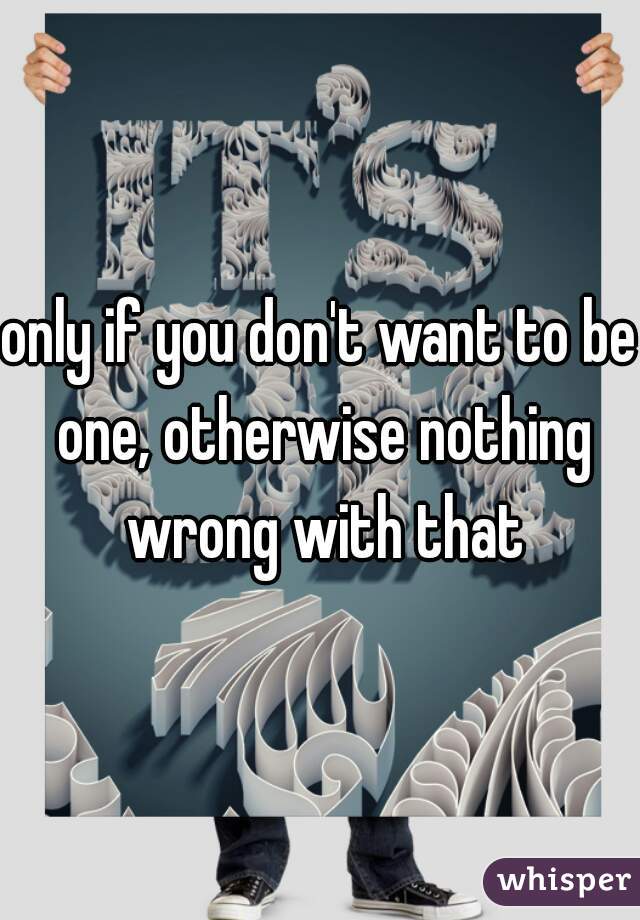 only if you don't want to be one, otherwise nothing wrong with that
