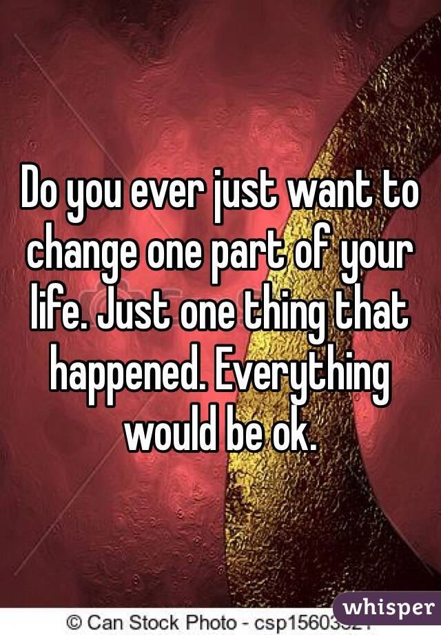 Do you ever just want to change one part of your life. Just one thing that happened. Everything would be ok. 