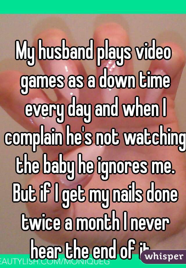 My husband plays video games as a down time every day and when I complain he's not watching the baby he ignores me. But if I get my nails done twice a month I never hear the end of it...