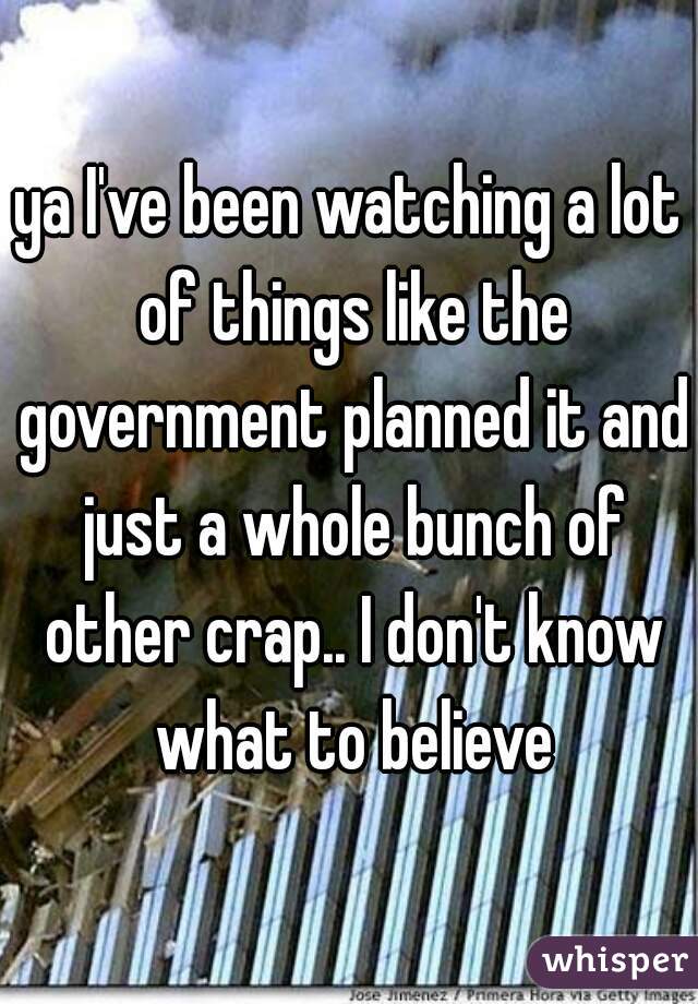 ya I've been watching a lot of things like the government planned it and just a whole bunch of other crap.. I don't know what to believe