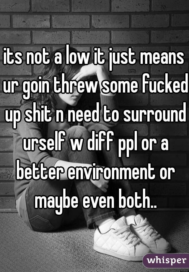 its not a low it just means ur goin threw some fucked up shit n need to surround urself w diff ppl or a better environment or maybe even both..