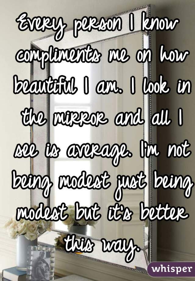 Every person I know compliments me on how beautiful I am. I look in the mirror and all I see is average. I'm not being modest just being modest but it's better this way.
