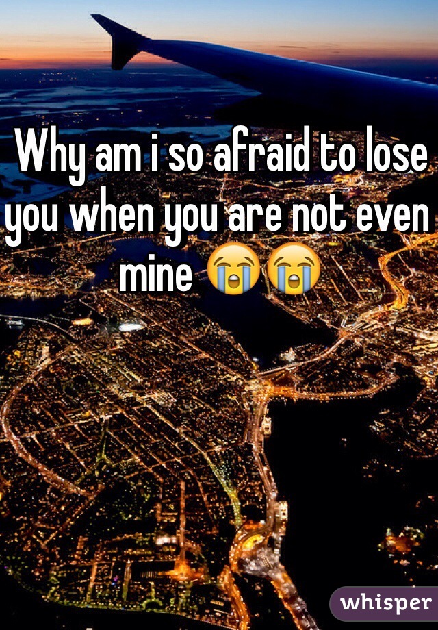 Why am i so afraid to lose you when you are not even mine 😭😭