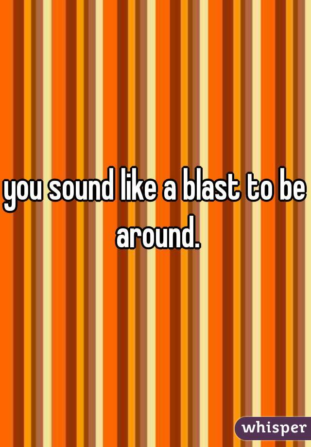 you sound like a blast to be around.