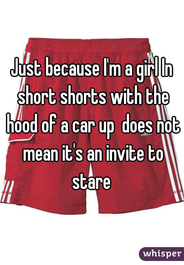 Just because I'm a girl In short shorts with the hood of a car up  does not mean it's an invite to stare 