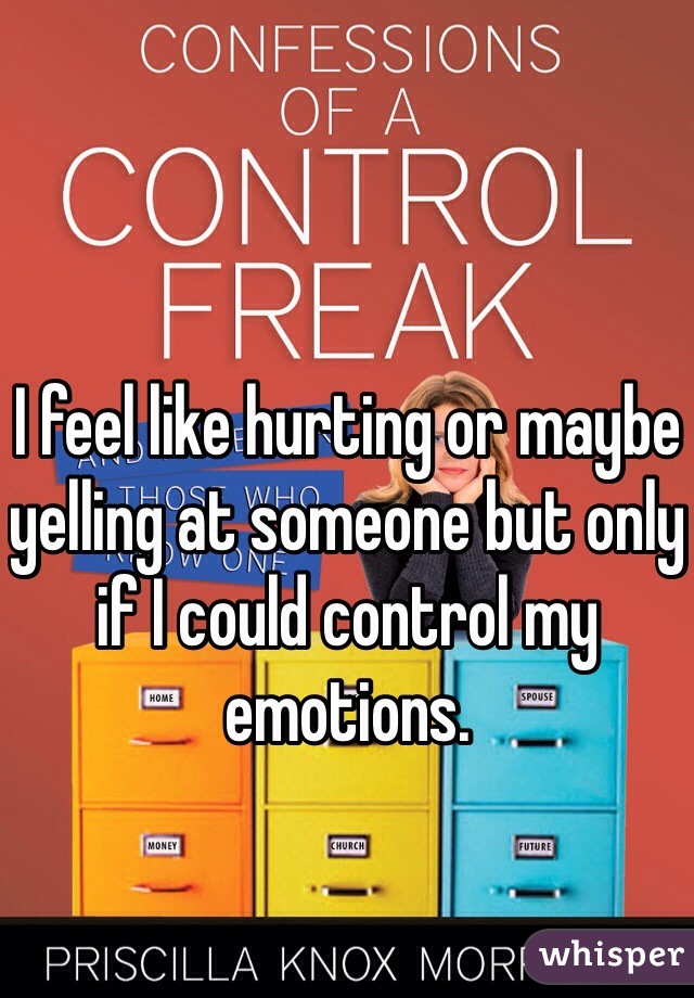 I feel like hurting or maybe yelling at someone but only if I could control my emotions. 