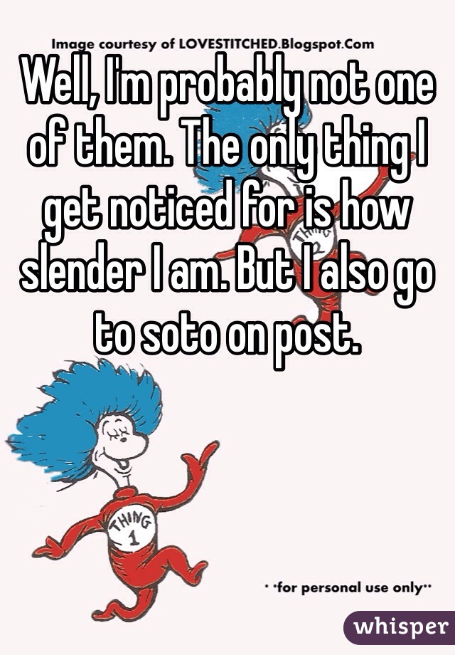 Well, I'm probably not one of them. The only thing I get noticed for is how slender I am. But I also go to soto on post.