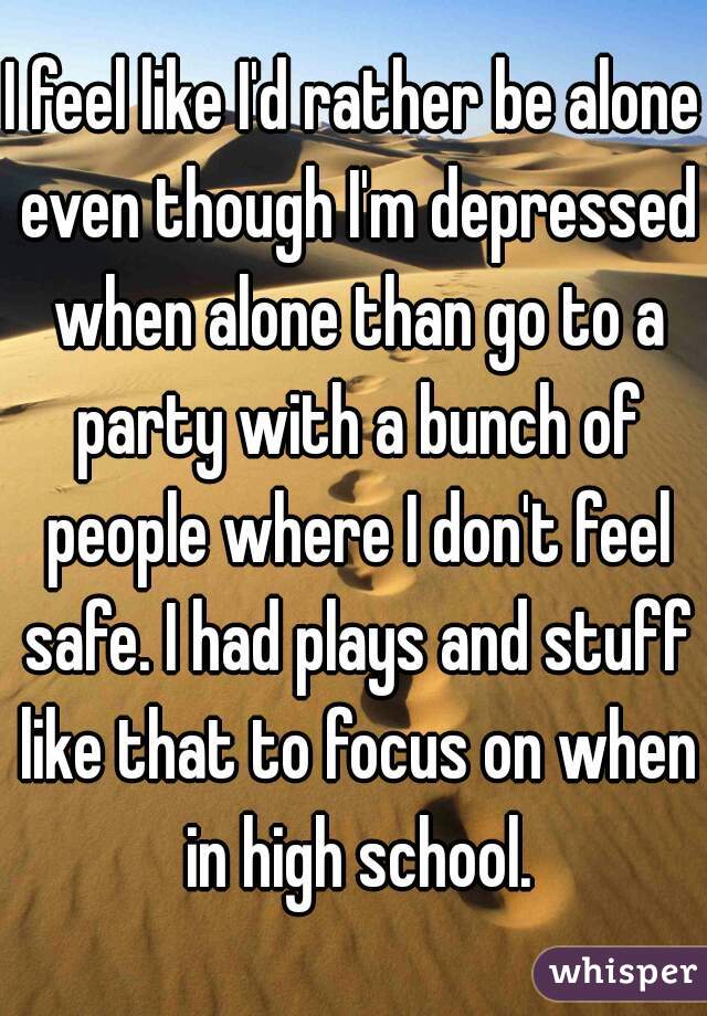 I feel like I'd rather be alone even though I'm depressed when alone than go to a party with a bunch of people where I don't feel safe. I had plays and stuff like that to focus on when in high school.