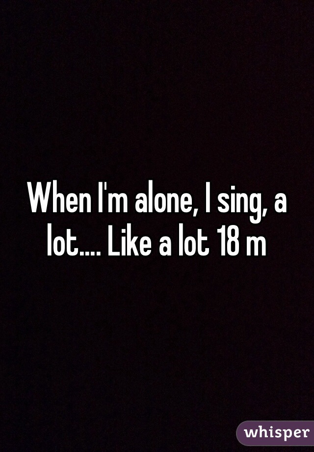 When I'm alone, I sing, a lot.... Like a lot 18 m