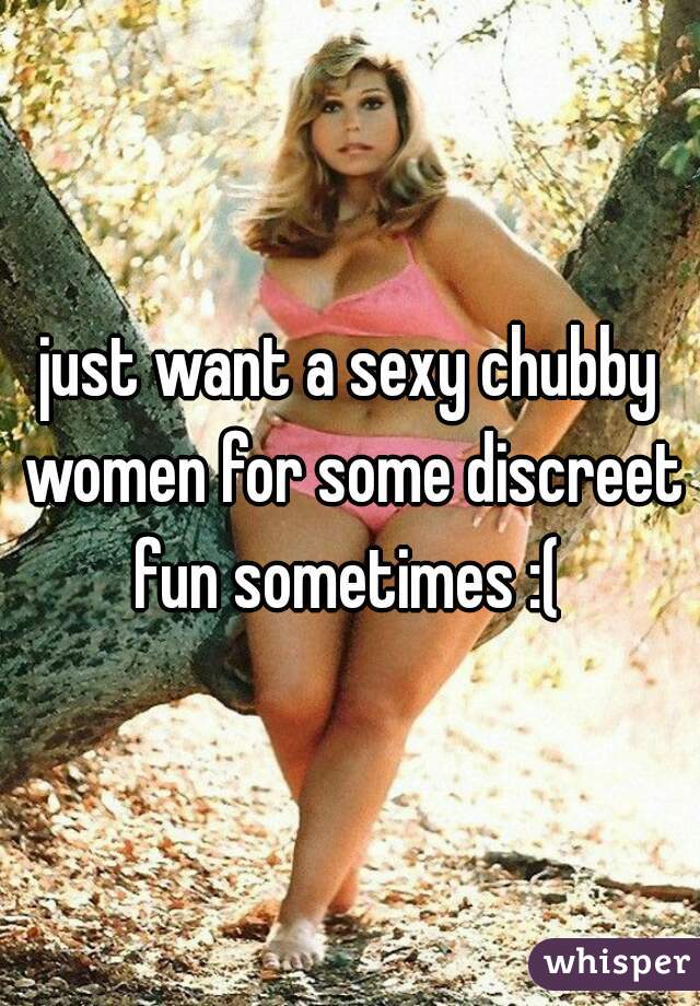 just want a sexy chubby women for some discreet fun sometimes :( 