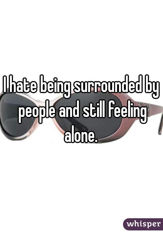 I hate being surrounded by people and still feeling alone. 