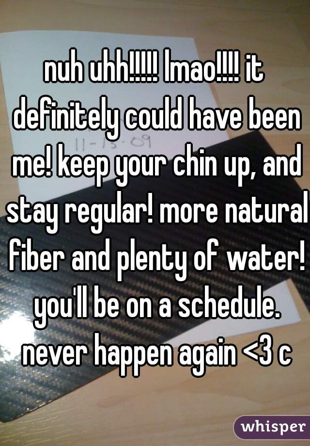 nuh uhh!!!!! lmao!!!! it definitely could have been me! keep your chin up, and stay regular! more natural fiber and plenty of water! you'll be on a schedule. never happen again <3 c
