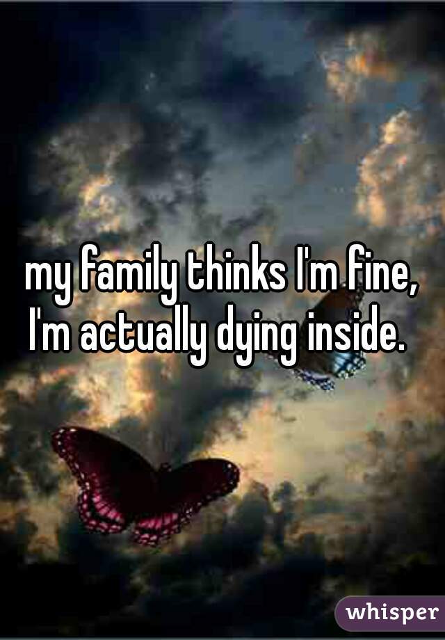 my family thinks I'm fine, I'm actually dying inside.  