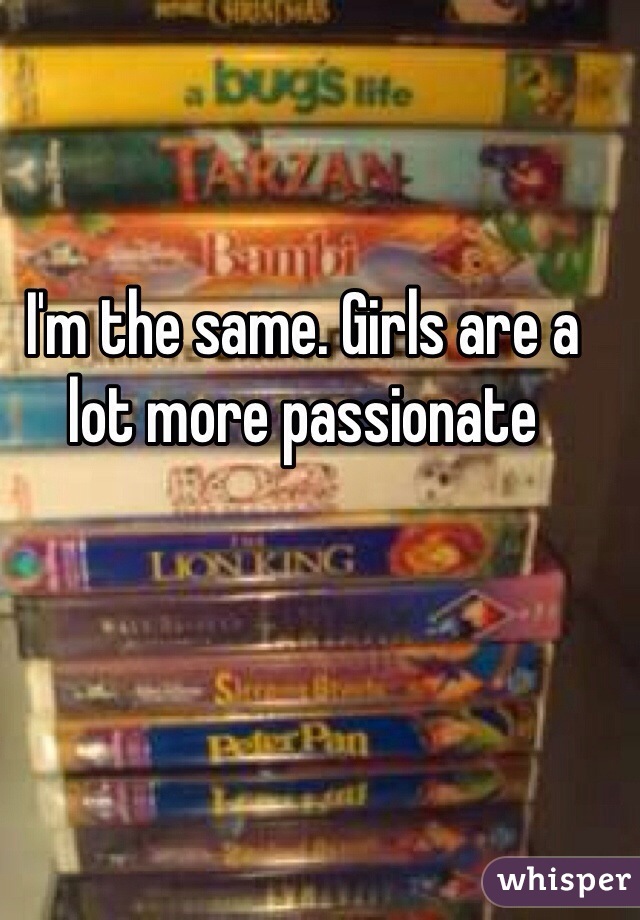 I'm the same. Girls are a lot more passionate 
