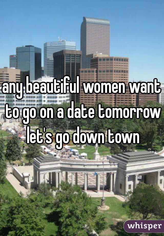 any beautiful women want to go on a date tomorrow let's go down town
