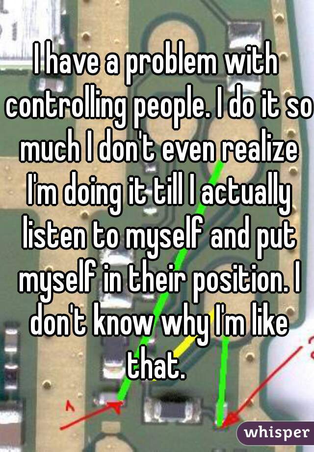 I have a problem with controlling people. I do it so much I don't even realize I'm doing it till I actually listen to myself and put myself in their position. I don't know why I'm like that. 