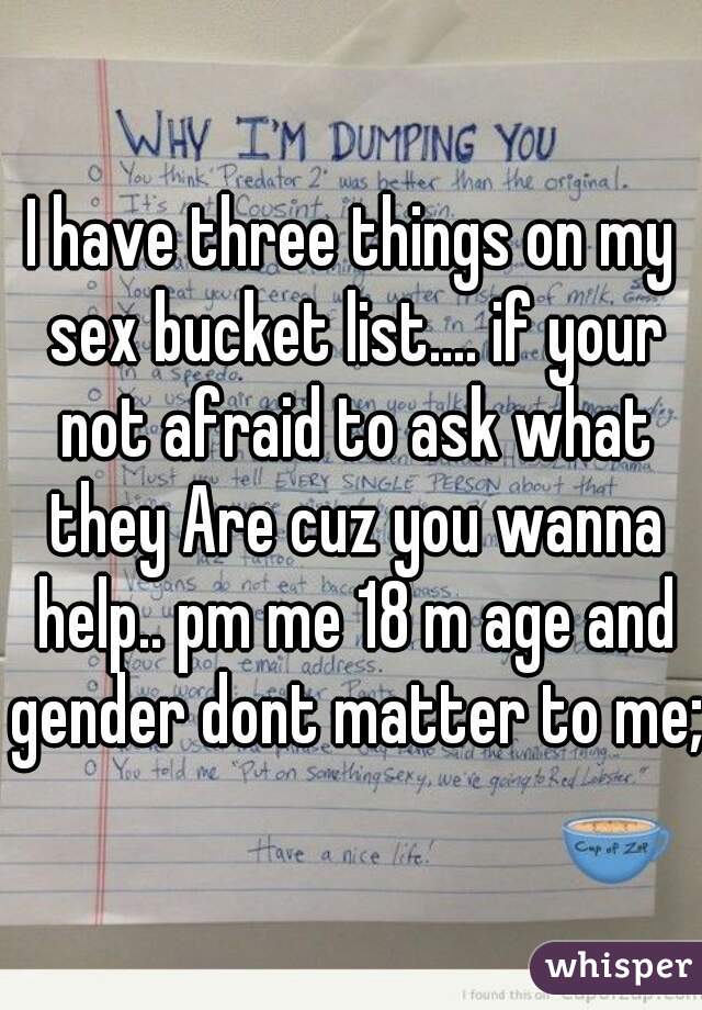 I have three things on my sex bucket list.... if your not afraid to ask what they Are cuz you wanna help.. pm me 18 m age and gender dont matter to me;)