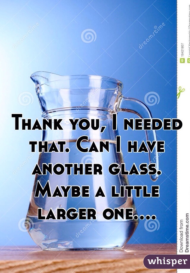 Thank you, I needed that. Can I have another glass. Maybe a little larger one....