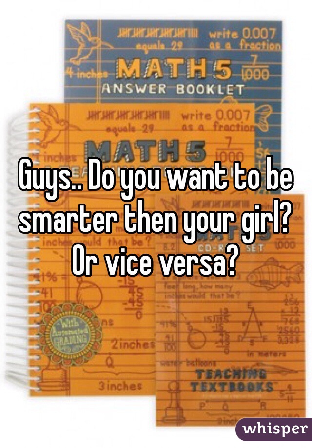 Guys.. Do you want to be smarter then your girl? Or vice versa? 