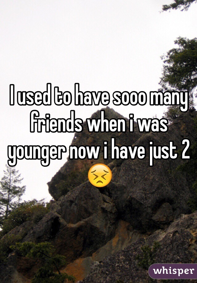 I used to have sooo many friends when i was younger now i have just 2 😣
