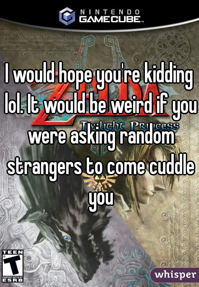 I would hope you're kidding lol. It would be weird if you were asking random strangers to come cuddle you
