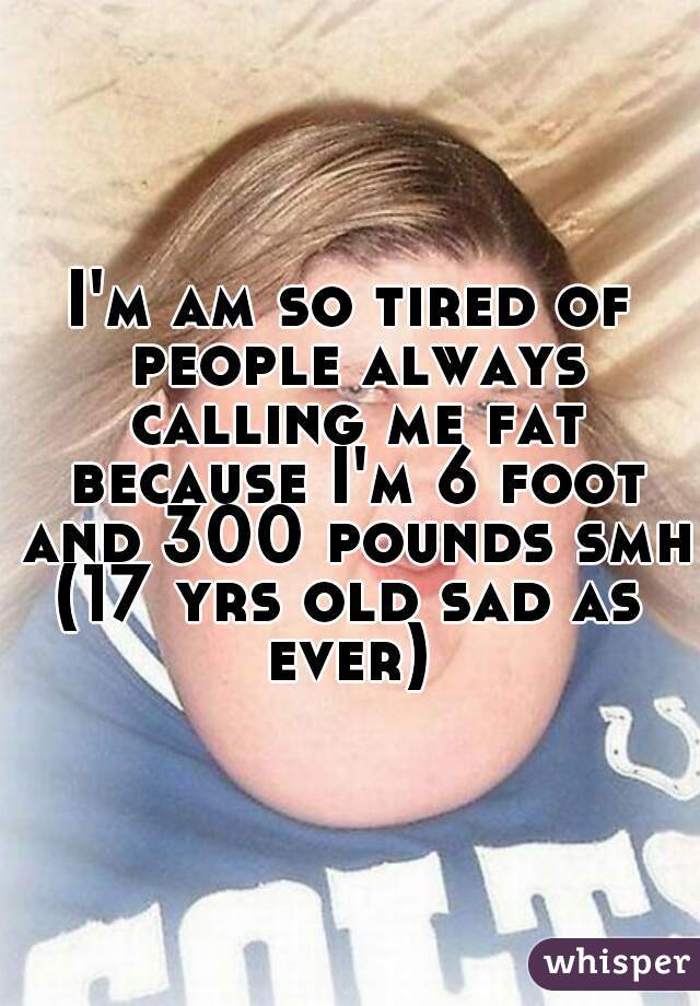 I'm am so tired of people always calling me fat because I'm 6 foot and 300 pounds smh 
(17 yrs old sad as ever) 