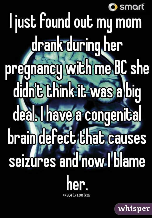 I just found out my mom drank during her pregnancy with me BC she didn't think it was a big deal. I have a congenital brain defect that causes seizures and now I blame her.