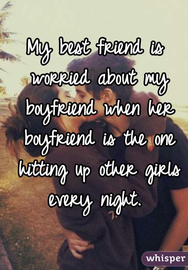 My best friend is worried about my boyfriend when her boyfriend is the one hitting up other girls every night. 