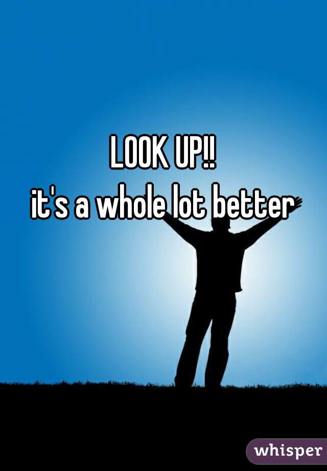 LOOK UP!!

it's a whole lot better