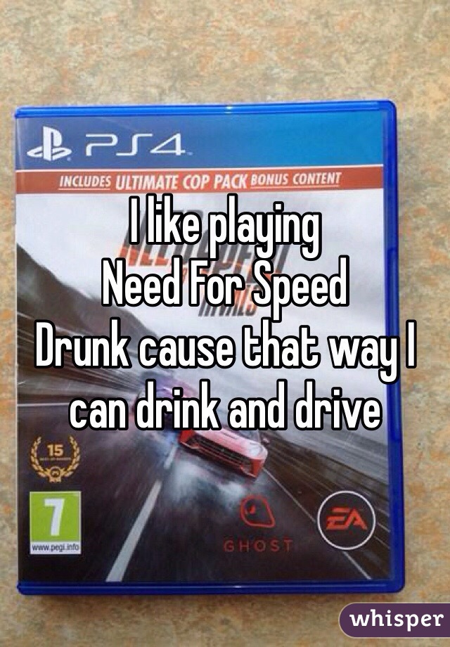 I like playing 
Need For Speed 
Drunk cause that way I can drink and drive 