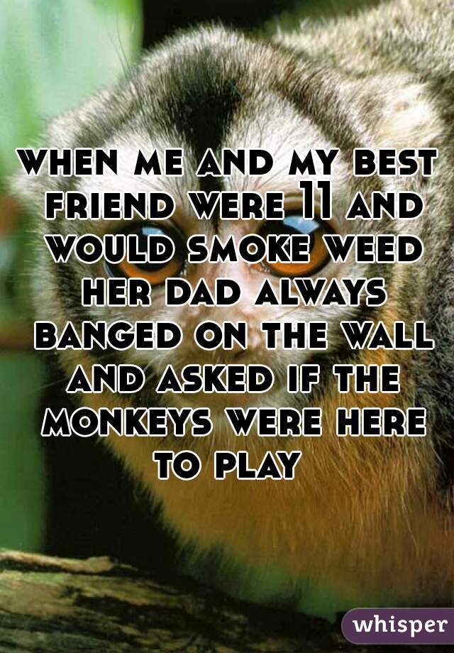 when me and my best friend were 11 and would smoke weed her dad always banged on the wall and asked if the monkeys were here to play 