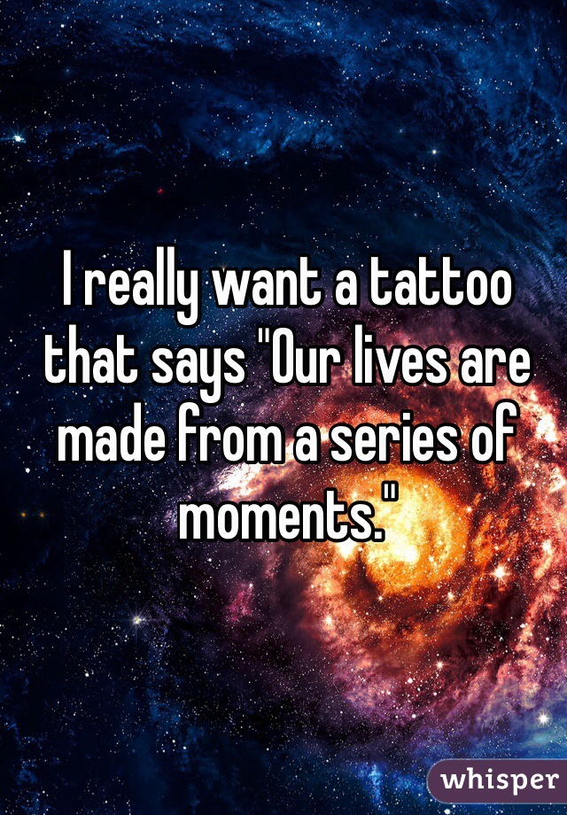 I really want a tattoo that says "Our lives are made from a series of moments."