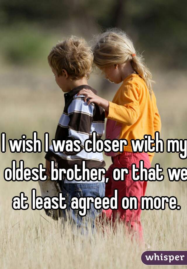 I wish I was closer with my oldest brother, or that we at least agreed on more.