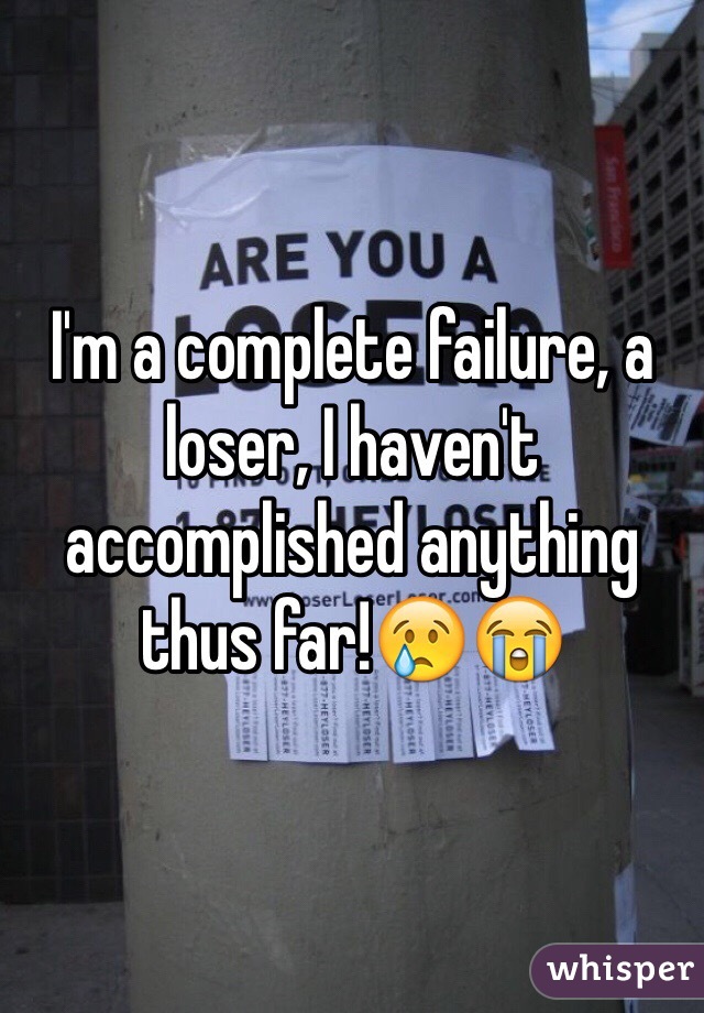 I'm a complete failure, a loser, I haven't accomplished anything thus far!😢😭