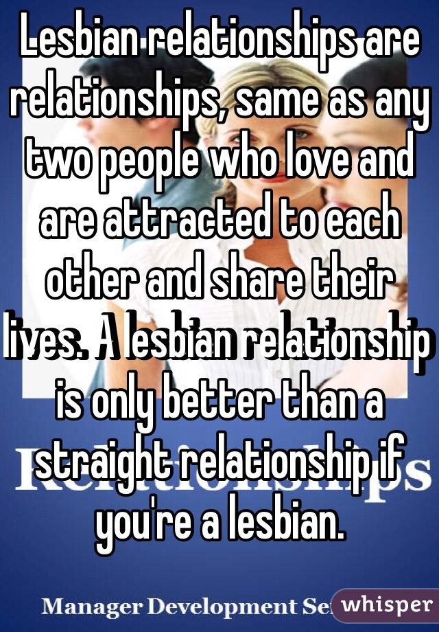 Lesbian relationships are relationships, same as any two people who love and are attracted to each other and share their lives. A lesbian relationship is only better than a straight relationship if you're a lesbian.
