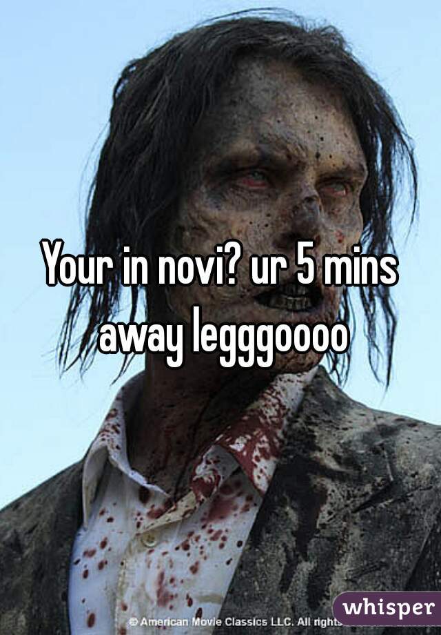 Your in novi? ur 5 mins away legggoooo