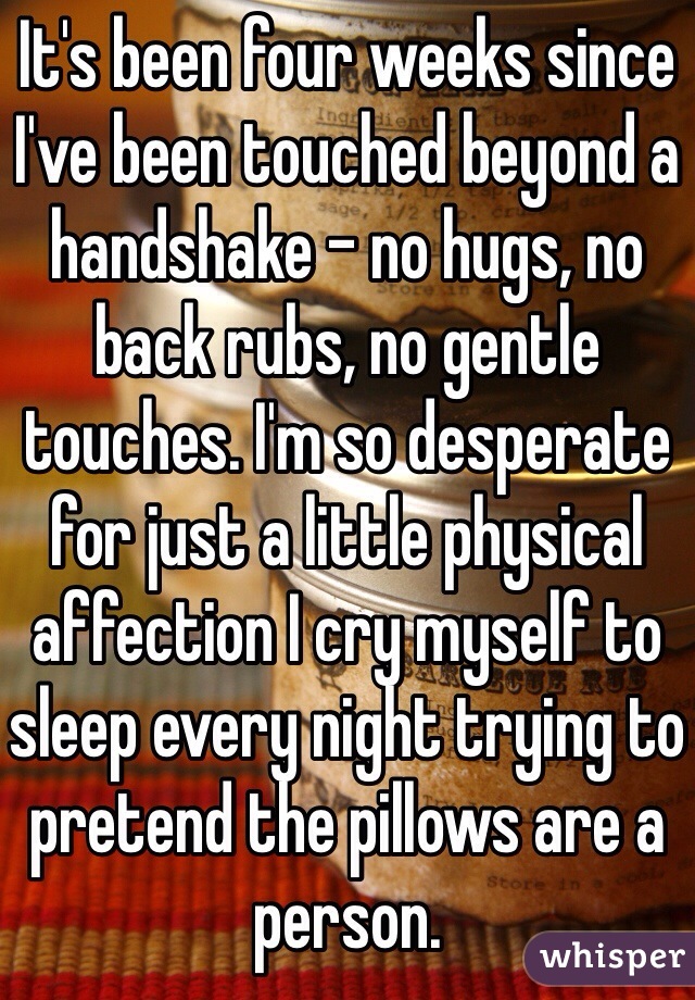 It's been four weeks since I've been touched beyond a handshake - no hugs, no back rubs, no gentle touches. I'm so desperate for just a little physical affection I cry myself to sleep every night trying to pretend the pillows are a person.