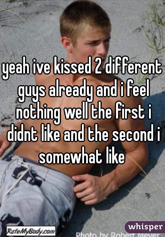 yeah ive kissed 2 different guys already and i feel nothing well the first i didnt like and the second i somewhat like 