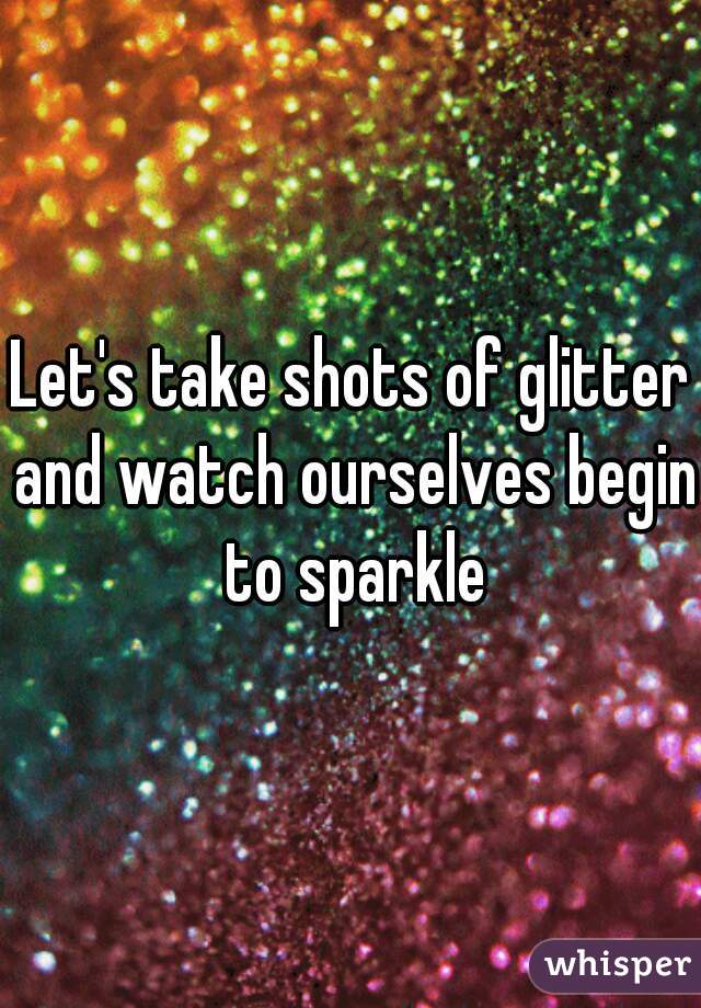 Let's take shots of glitter and watch ourselves begin to sparkle