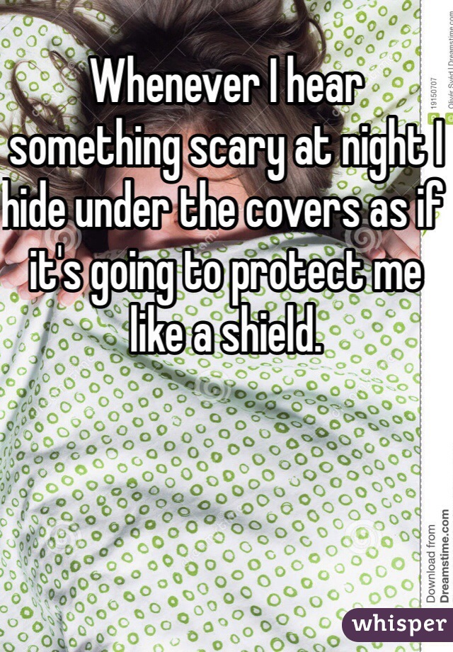 Whenever I hear something scary at night I hide under the covers as if it's going to protect me like a shield.