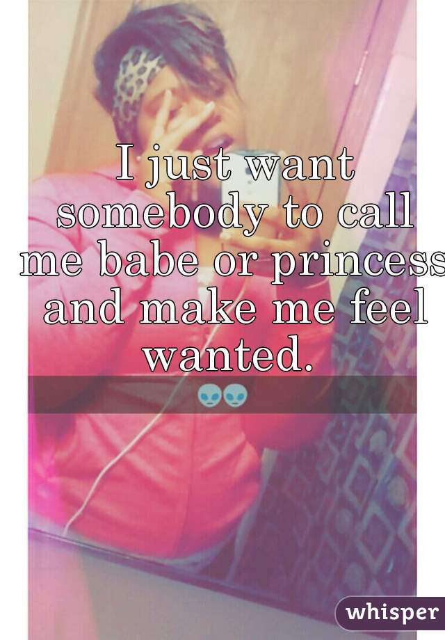  I just want somebody to call me babe or princess and make me feel wanted. 

  